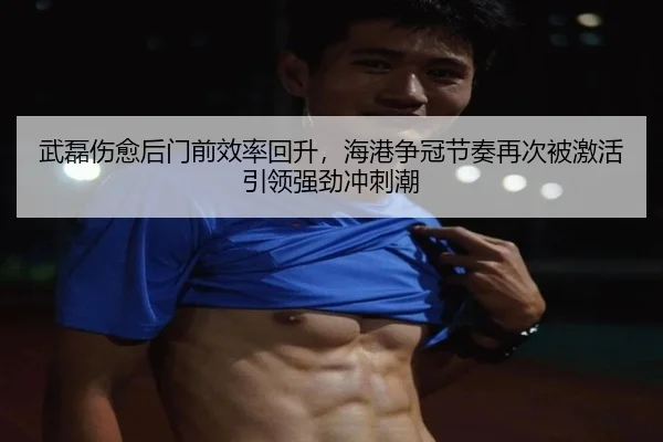 武磊伤愈后门前效率回升，海港争冠节奏再次被激活引领强劲冲刺潮